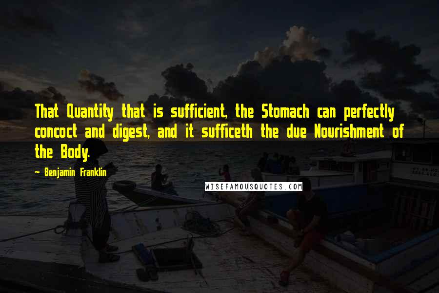 Benjamin Franklin Quotes: That Quantity that is sufficient, the Stomach can perfectly concoct and digest, and it sufficeth the due Nourishment of the Body.