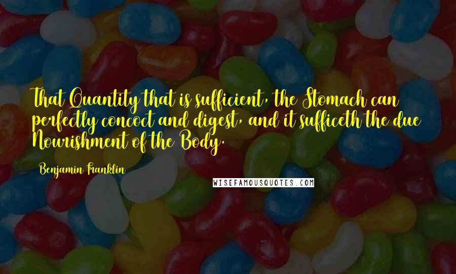 Benjamin Franklin Quotes: That Quantity that is sufficient, the Stomach can perfectly concoct and digest, and it sufficeth the due Nourishment of the Body.
