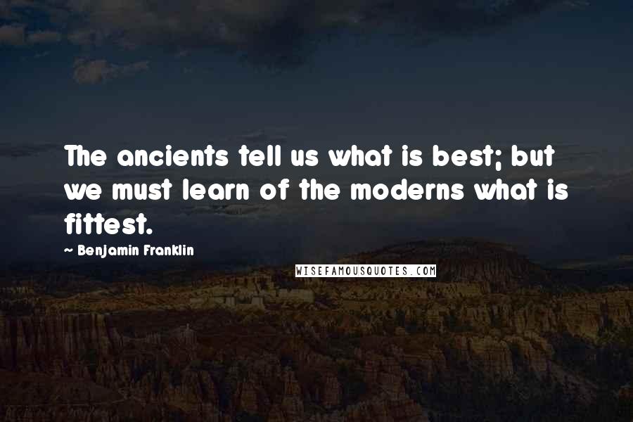 Benjamin Franklin Quotes: The ancients tell us what is best; but we must learn of the moderns what is fittest.