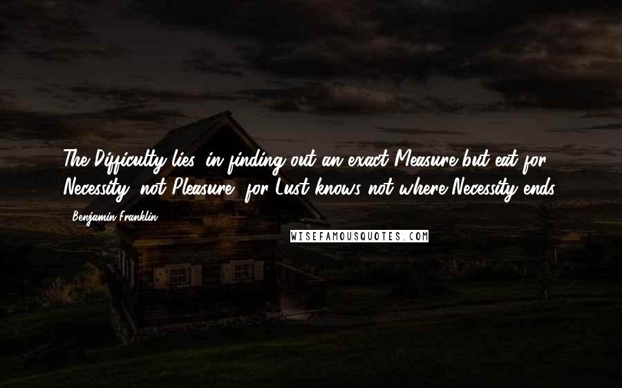 Benjamin Franklin Quotes: The Difficulty lies, in finding out an exact Measure but eat for Necessity, not Pleasure, for Lust knows not where Necessity ends.