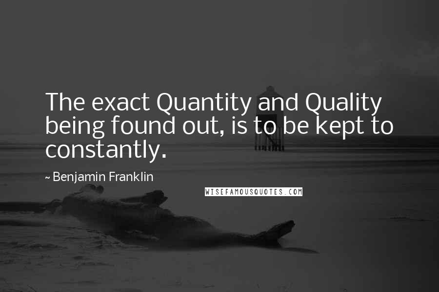 Benjamin Franklin Quotes: The exact Quantity and Quality being found out, is to be kept to constantly.