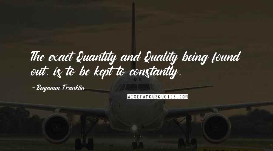 Benjamin Franklin Quotes: The exact Quantity and Quality being found out, is to be kept to constantly.