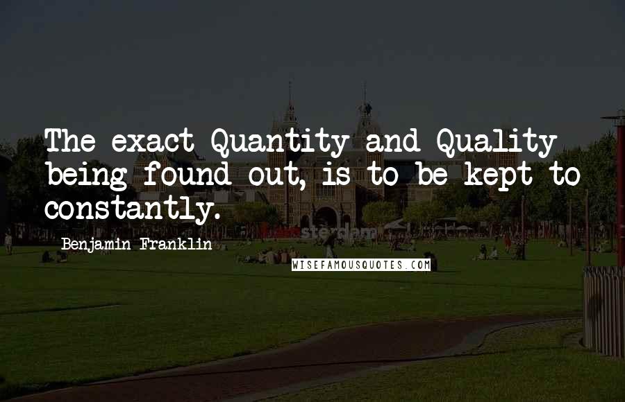 Benjamin Franklin Quotes: The exact Quantity and Quality being found out, is to be kept to constantly.