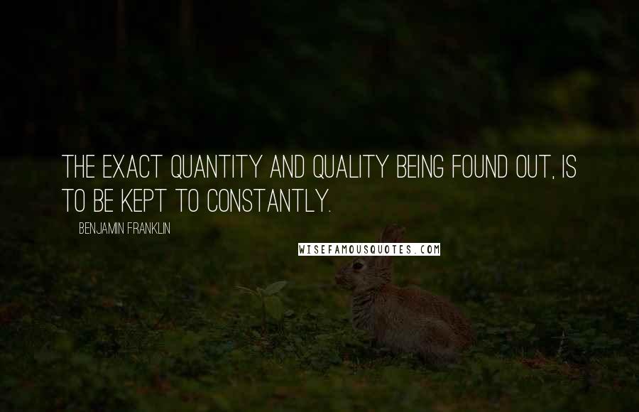 Benjamin Franklin Quotes: The exact Quantity and Quality being found out, is to be kept to constantly.