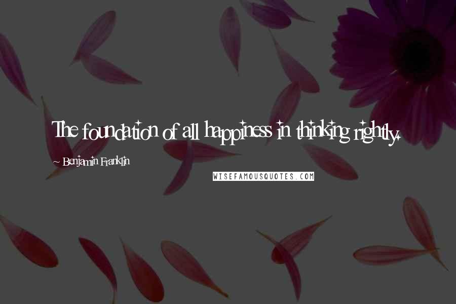 Benjamin Franklin Quotes: The foundation of all happiness in thinking rightly.