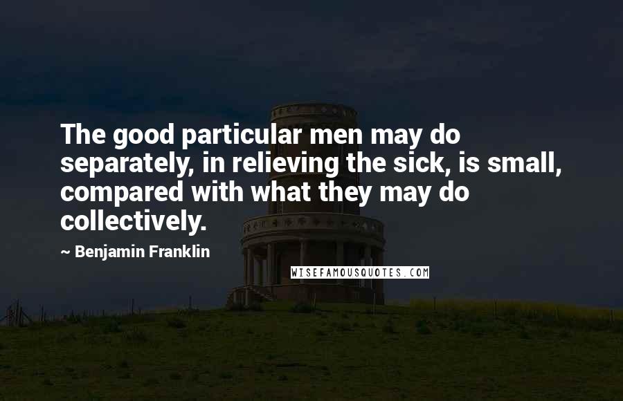 Benjamin Franklin Quotes: The good particular men may do separately, in relieving the sick, is small, compared with what they may do collectively.