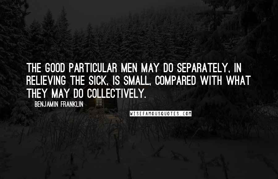 Benjamin Franklin Quotes: The good particular men may do separately, in relieving the sick, is small, compared with what they may do collectively.