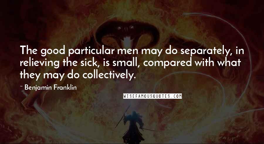 Benjamin Franklin Quotes: The good particular men may do separately, in relieving the sick, is small, compared with what they may do collectively.