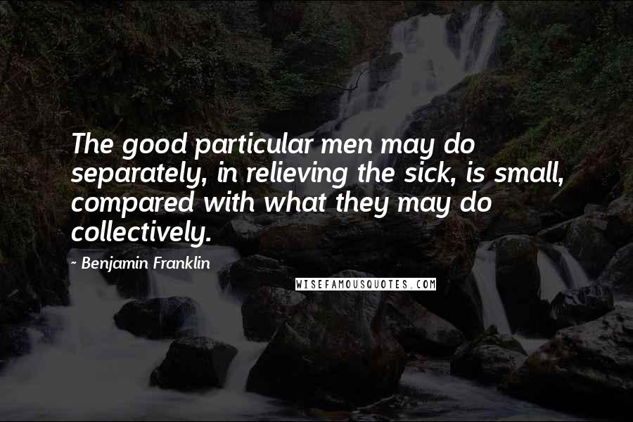 Benjamin Franklin Quotes: The good particular men may do separately, in relieving the sick, is small, compared with what they may do collectively.