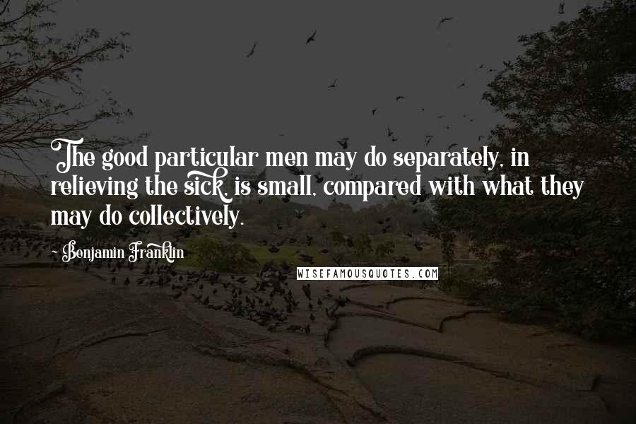 Benjamin Franklin Quotes: The good particular men may do separately, in relieving the sick, is small, compared with what they may do collectively.