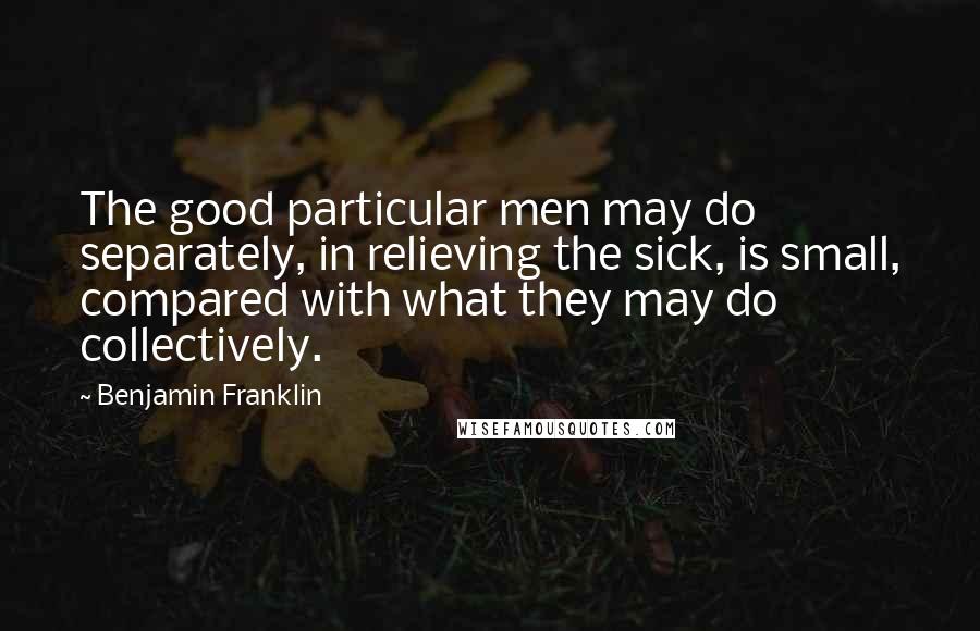 Benjamin Franklin Quotes: The good particular men may do separately, in relieving the sick, is small, compared with what they may do collectively.