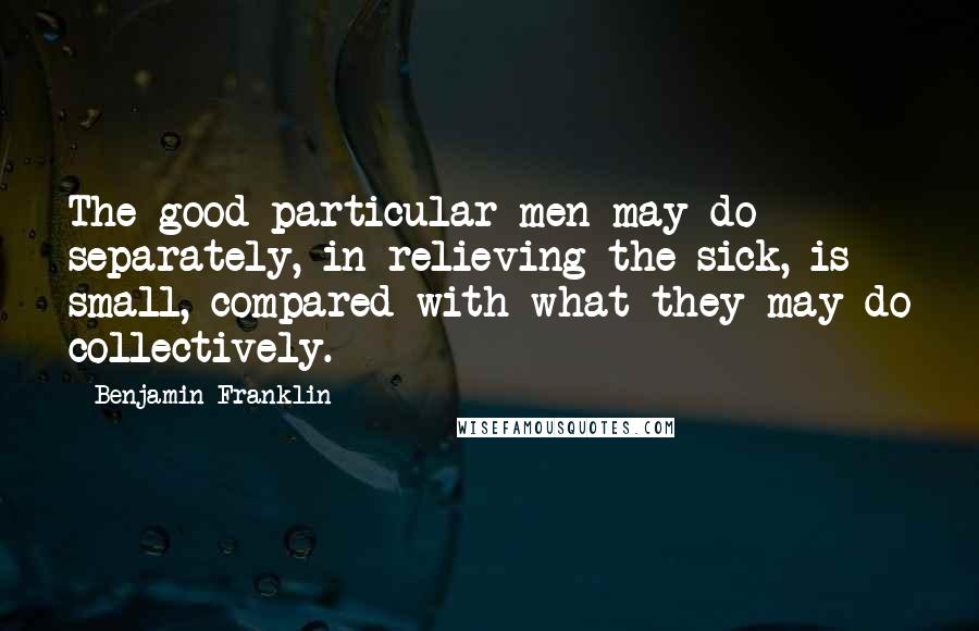 Benjamin Franklin Quotes: The good particular men may do separately, in relieving the sick, is small, compared with what they may do collectively.