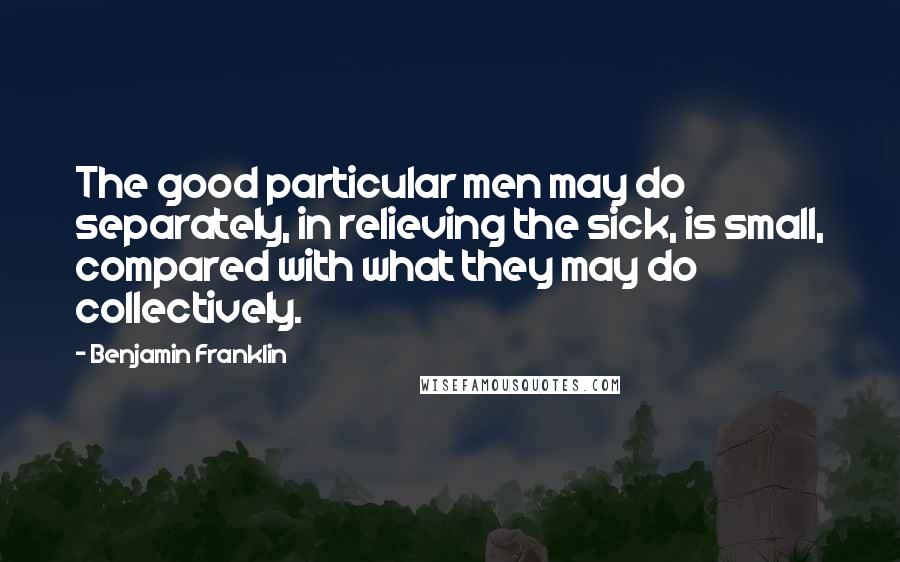 Benjamin Franklin Quotes: The good particular men may do separately, in relieving the sick, is small, compared with what they may do collectively.