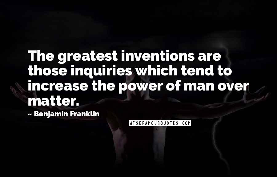 Benjamin Franklin Quotes: The greatest inventions are those inquiries which tend to increase the power of man over matter.