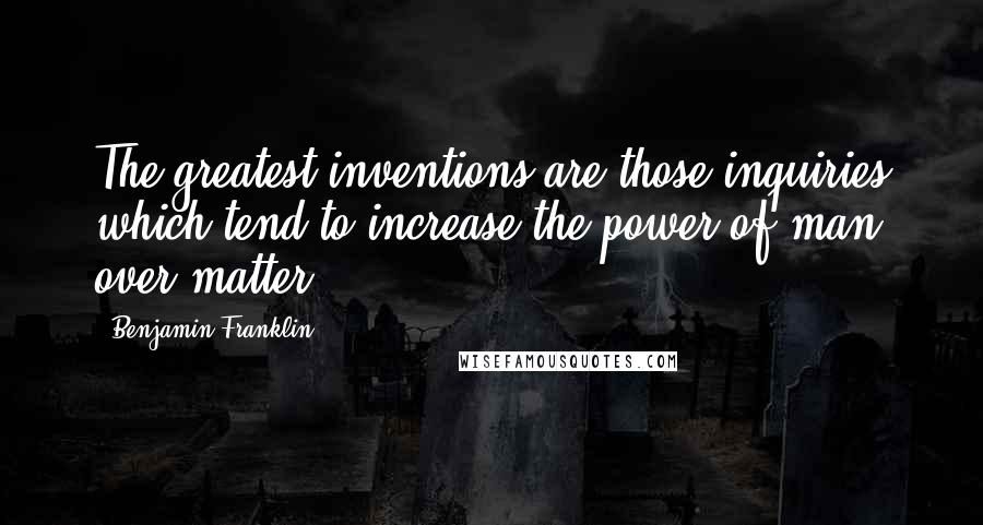 Benjamin Franklin Quotes: The greatest inventions are those inquiries which tend to increase the power of man over matter.