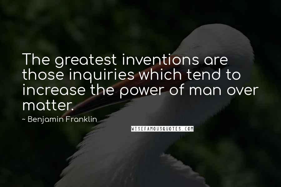 Benjamin Franklin Quotes: The greatest inventions are those inquiries which tend to increase the power of man over matter.