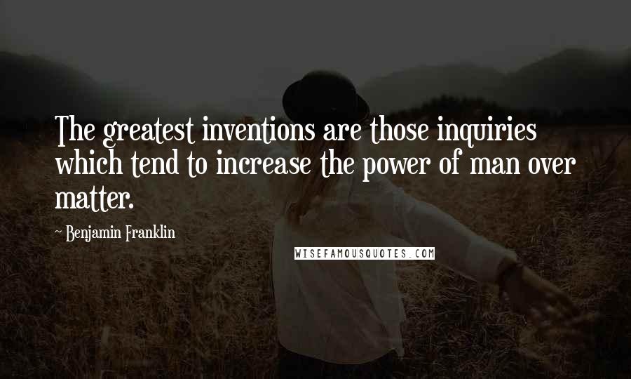 Benjamin Franklin Quotes: The greatest inventions are those inquiries which tend to increase the power of man over matter.