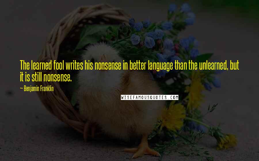 Benjamin Franklin Quotes: The learned fool writes his nonsense in better language than the unlearned, but it is still nonsense.