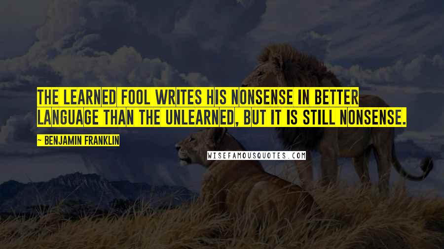 Benjamin Franklin Quotes: The learned fool writes his nonsense in better language than the unlearned, but it is still nonsense.