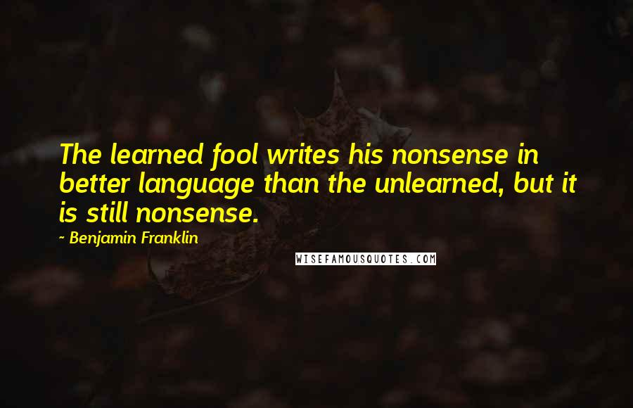 Benjamin Franklin Quotes: The learned fool writes his nonsense in better language than the unlearned, but it is still nonsense.
