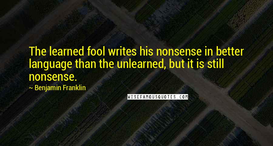 Benjamin Franklin Quotes: The learned fool writes his nonsense in better language than the unlearned, but it is still nonsense.