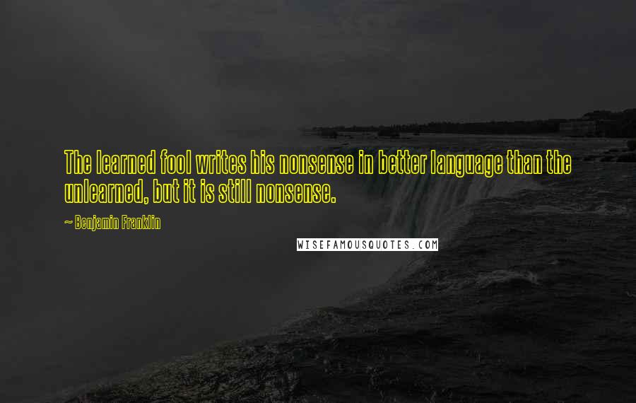 Benjamin Franklin Quotes: The learned fool writes his nonsense in better language than the unlearned, but it is still nonsense.