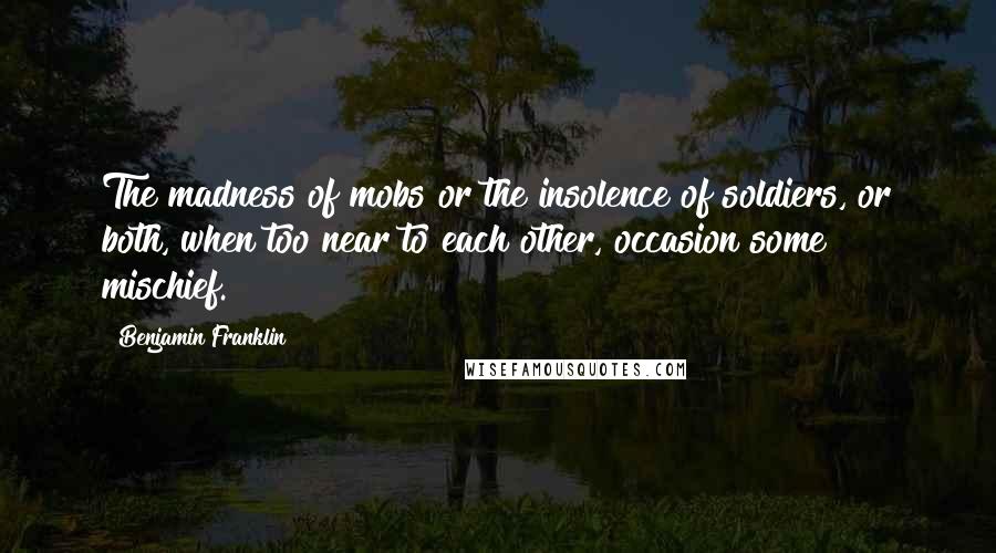 Benjamin Franklin Quotes: The madness of mobs or the insolence of soldiers, or both, when too near to each other, occasion some mischief.