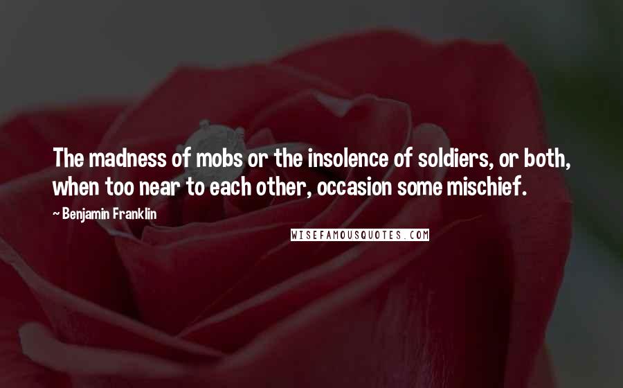 Benjamin Franklin Quotes: The madness of mobs or the insolence of soldiers, or both, when too near to each other, occasion some mischief.