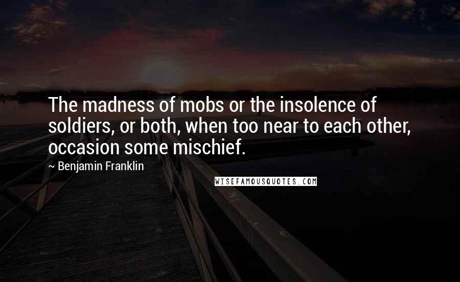 Benjamin Franklin Quotes: The madness of mobs or the insolence of soldiers, or both, when too near to each other, occasion some mischief.