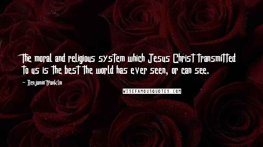 Benjamin Franklin Quotes: The moral and religious system which Jesus Christ transmitted to us is the best the world has ever seen, or can see.