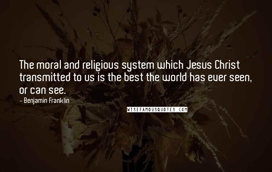 Benjamin Franklin Quotes: The moral and religious system which Jesus Christ transmitted to us is the best the world has ever seen, or can see.