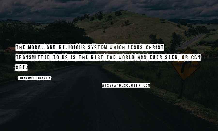 Benjamin Franklin Quotes: The moral and religious system which Jesus Christ transmitted to us is the best the world has ever seen, or can see.