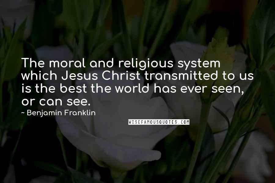 Benjamin Franklin Quotes: The moral and religious system which Jesus Christ transmitted to us is the best the world has ever seen, or can see.