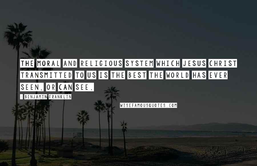 Benjamin Franklin Quotes: The moral and religious system which Jesus Christ transmitted to us is the best the world has ever seen, or can see.