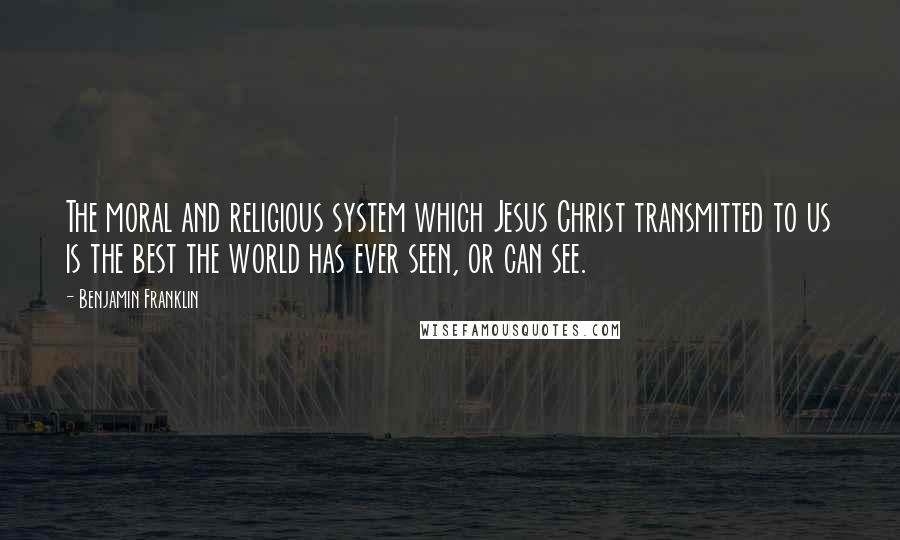 Benjamin Franklin Quotes: The moral and religious system which Jesus Christ transmitted to us is the best the world has ever seen, or can see.