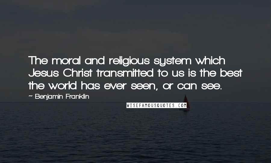 Benjamin Franklin Quotes: The moral and religious system which Jesus Christ transmitted to us is the best the world has ever seen, or can see.