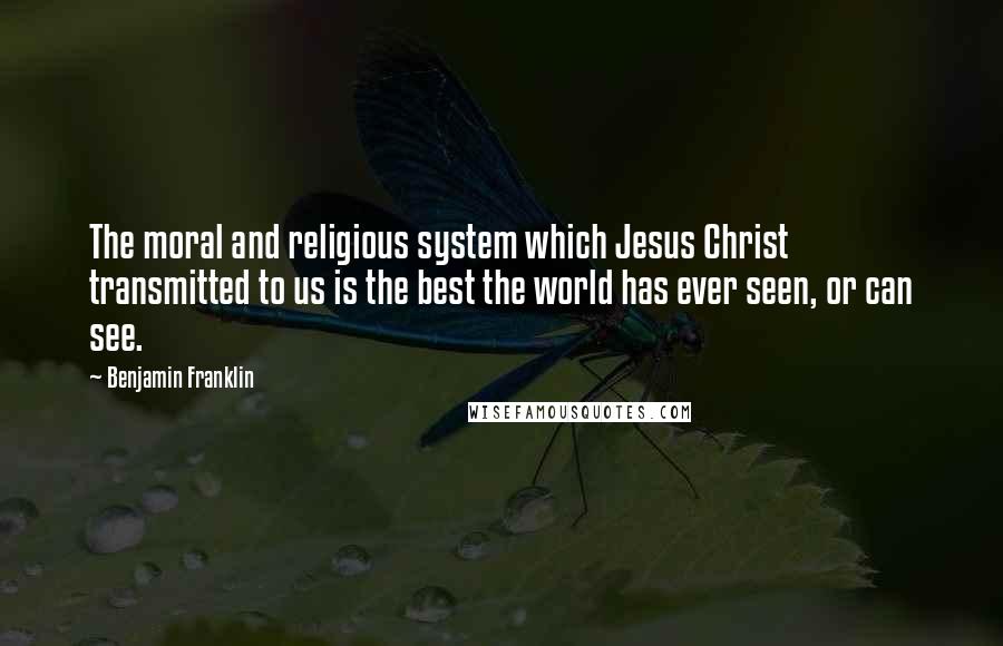 Benjamin Franklin Quotes: The moral and religious system which Jesus Christ transmitted to us is the best the world has ever seen, or can see.