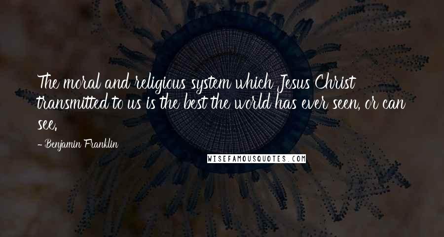 Benjamin Franklin Quotes: The moral and religious system which Jesus Christ transmitted to us is the best the world has ever seen, or can see.