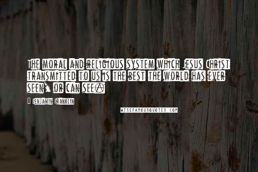 Benjamin Franklin Quotes: The moral and religious system which Jesus Christ transmitted to us is the best the world has ever seen, or can see.