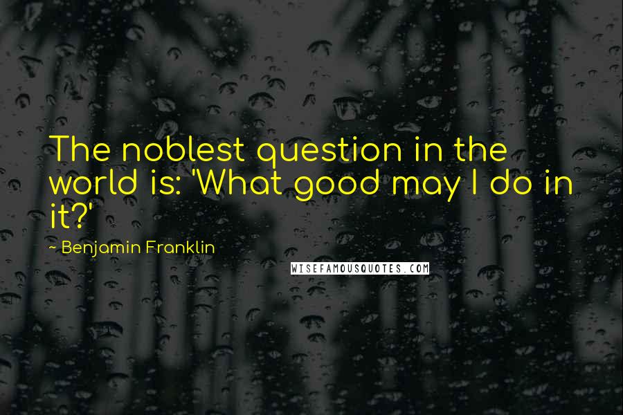 Benjamin Franklin Quotes: The noblest question in the world is: 'What good may I do in it?'