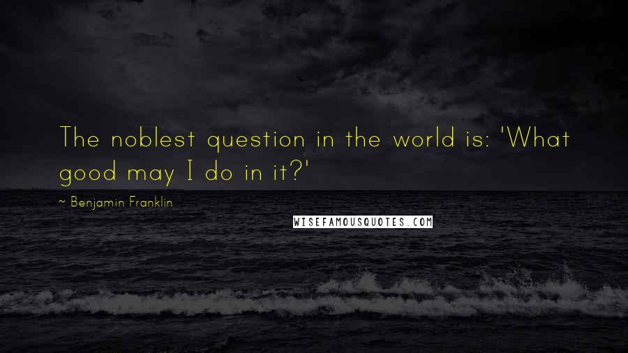 Benjamin Franklin Quotes: The noblest question in the world is: 'What good may I do in it?'