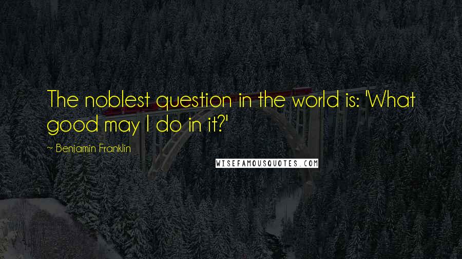 Benjamin Franklin Quotes: The noblest question in the world is: 'What good may I do in it?'