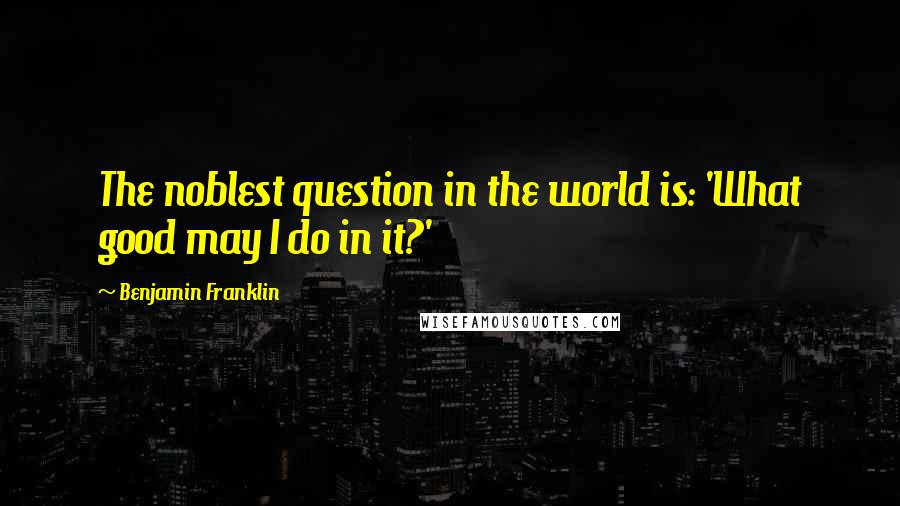 Benjamin Franklin Quotes: The noblest question in the world is: 'What good may I do in it?'