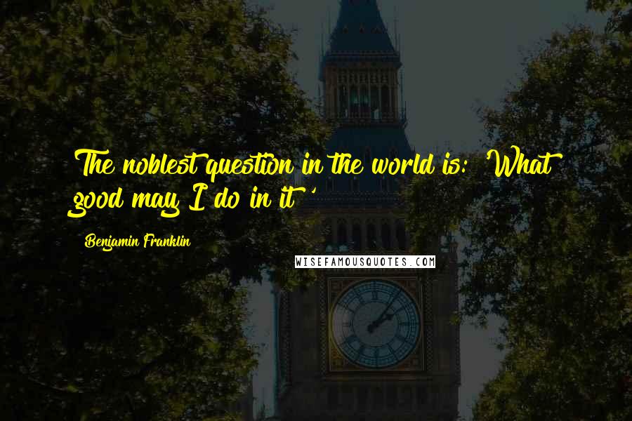 Benjamin Franklin Quotes: The noblest question in the world is: 'What good may I do in it?'