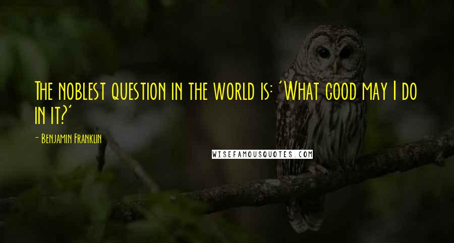 Benjamin Franklin Quotes: The noblest question in the world is: 'What good may I do in it?'