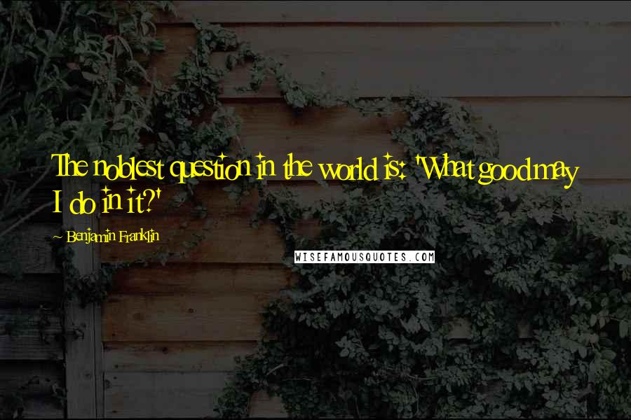 Benjamin Franklin Quotes: The noblest question in the world is: 'What good may I do in it?'