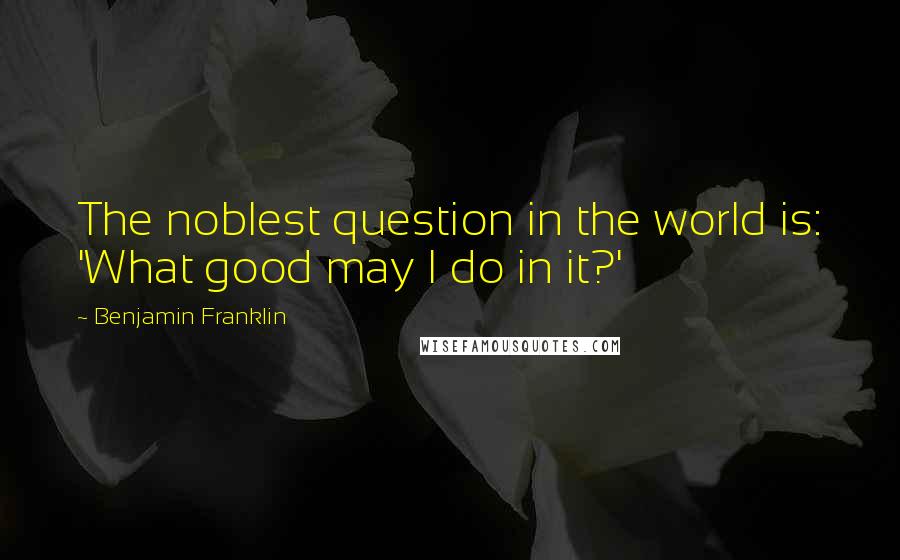 Benjamin Franklin Quotes: The noblest question in the world is: 'What good may I do in it?'