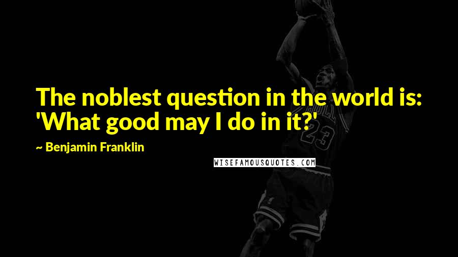 Benjamin Franklin Quotes: The noblest question in the world is: 'What good may I do in it?'