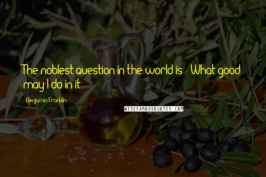 Benjamin Franklin Quotes: The noblest question in the world is: 'What good may I do in it?'