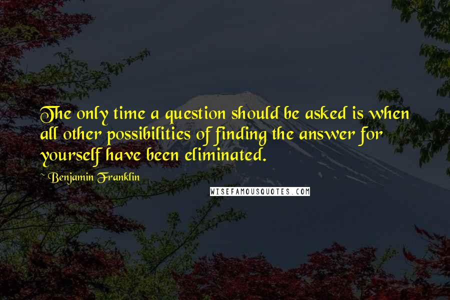 Benjamin Franklin Quotes: The only time a question should be asked is when all other possibilities of finding the answer for yourself have been eliminated.